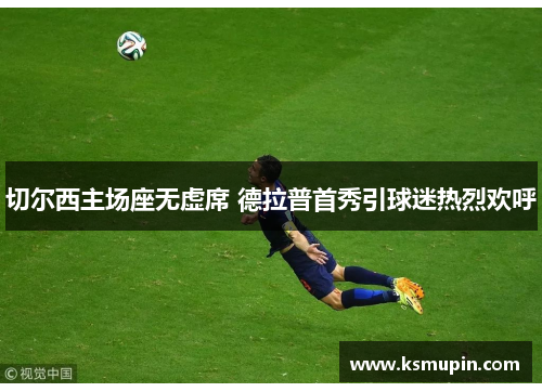 切尔西主场座无虚席 德拉普首秀引球迷热烈欢呼