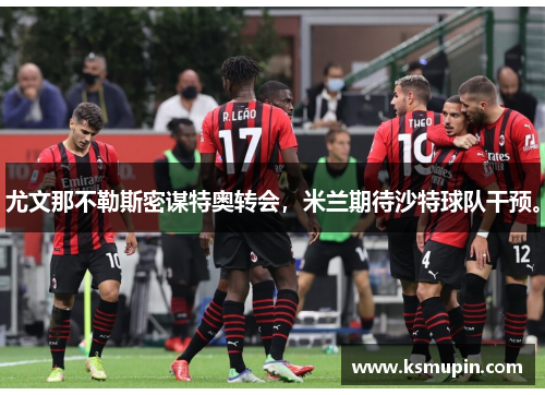 尤文那不勒斯密谋特奥转会，米兰期待沙特球队干预。