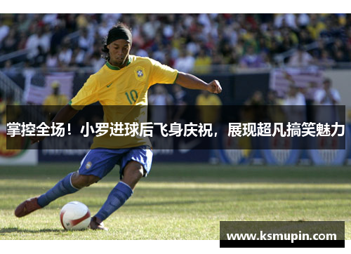 掌控全场！小罗进球后飞身庆祝，展现超凡搞笑魅力